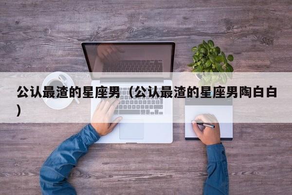 公认最渣的星座男(公认最渣的星座男陶白白)