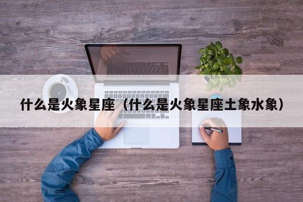什么是火象星座(什么是火象星座土象水象)