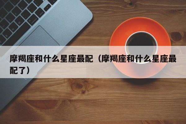 摩羯座和什么星座最配(摩羯座和什么星座最配了)