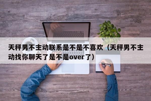 天秤男不主动联系是不是不喜欢(天秤男不主动找你聊天了是不是over了)