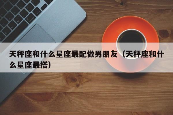 天秤座和什么星座最配做男朋友(天秤座和什么星座最搭)