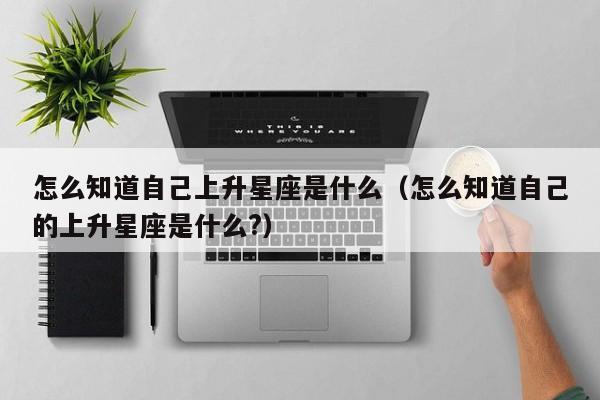 怎么知道自己上升星座是什么(怎么知道自己的上升星座是什么?)