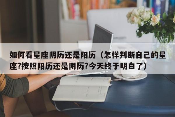 如何看星座阴历还是阳历(怎样判断自己的星座?按照阳历还是阴历?今天终于明白了)
