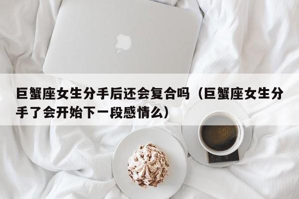 巨蟹座女生分手后还会复合吗(巨蟹座女生分手了会开始下一段感情么)