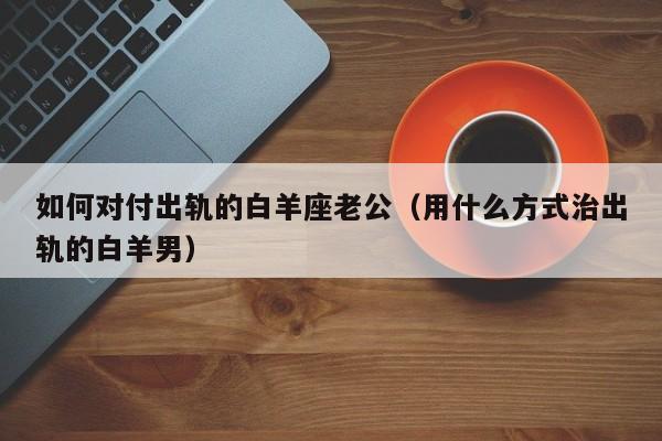 如何对付出轨的白羊座老公(用什么方式治出轨的白羊男)