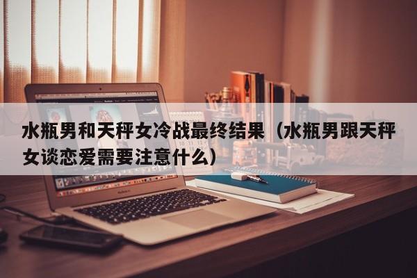 水瓶男和天秤女冷战最终结果(水瓶男跟天秤女谈恋爱需要注意什么)