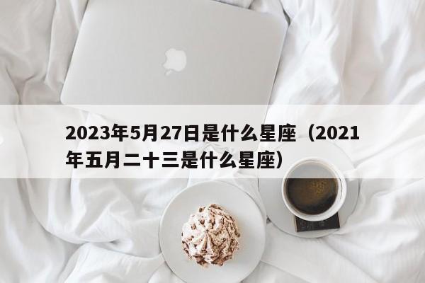 2023年5月27日是什么星座(2021年五月二十三是什么星座)