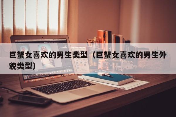 巨蟹女喜欢的男生类型(巨蟹女喜欢的男生外貌类型)