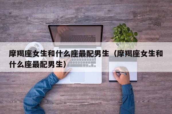 摩羯座女生和什么座最配男生(摩羯座女生和什么座最配男生)