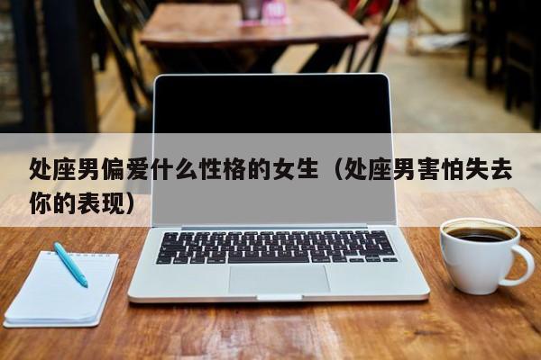 处座男偏爱什么性格的女生(处座男害怕失去你的表现)