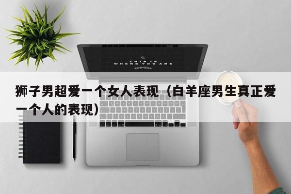 狮子男超爱一个女人表现(白羊座男生真正爱一个人的表现)