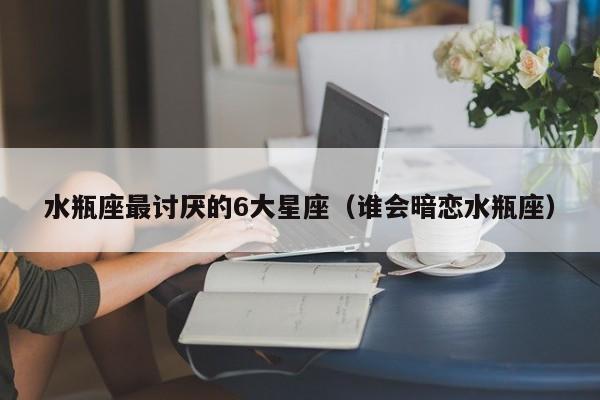 水瓶座最讨厌的6大星座(谁会暗恋水瓶座)