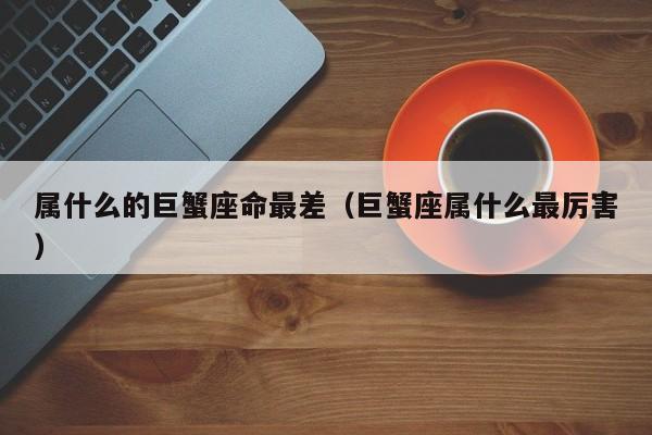 属什么的巨蟹座命最差(巨蟹座属什么最厉害)