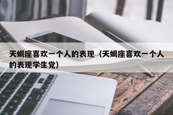 天蝎座喜欢一个人的表现(天蝎座喜欢一个人的表现学生党)