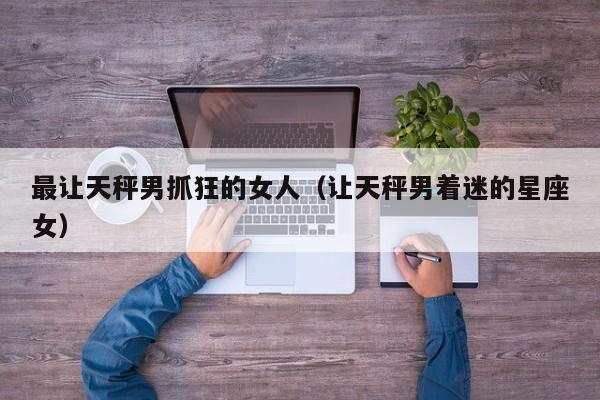 最让天秤男抓狂的女人(让天秤男着迷的星座女)