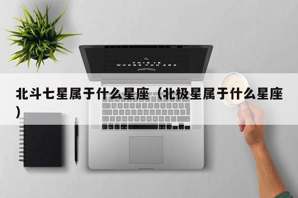 北斗七星属于什么星座(北极星属于什么星座)