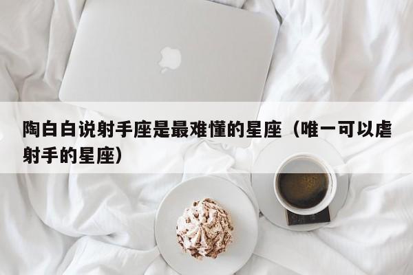 陶白白说射手座是最难懂的星座(唯一可以虐射手的星座)
