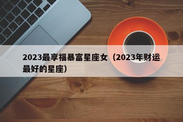 2023最享福暴富星座女(2023年财运最好的星座)