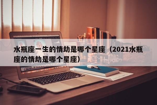 水瓶座一生的情劫是哪个星座(2021水瓶座的情劫是哪个星座)