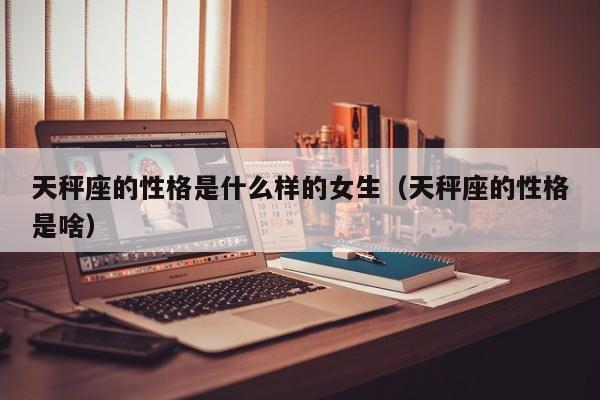 天秤座的性格是什么样的女生(天秤座的性格是啥)