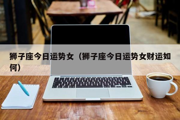 狮子座今日运势女(狮子座今日运势女财运如何)