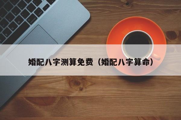 婚配八字测算免费(婚配八字算命)