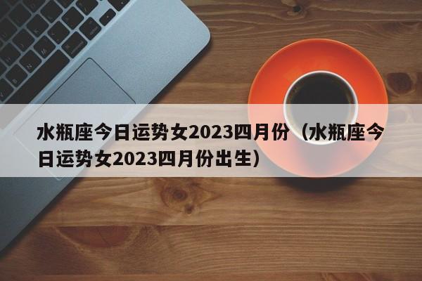 水瓶座今日运势女2023四月份(水瓶座今日运势女2023四月份出生)