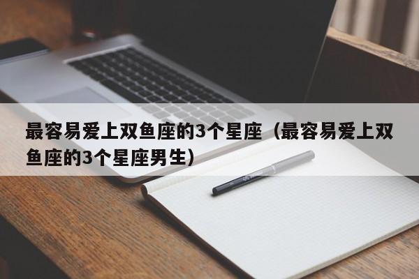 最容易爱上双鱼座的3个星座(最容易爱上双鱼座的3个星座男生)
