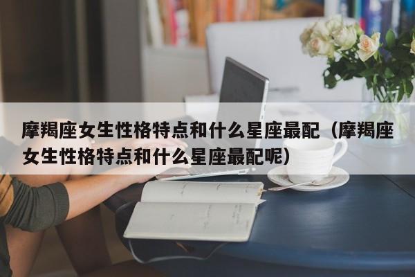 摩羯座女生性格特点和什么星座最配(摩羯座女生性格特点和什么星座最配呢)