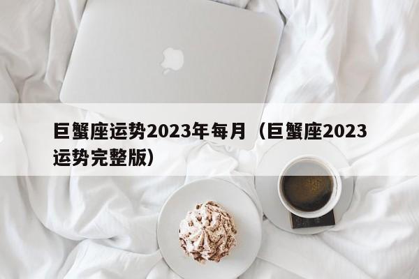 巨蟹座运势2023年每月(巨蟹座2023运势完整版)