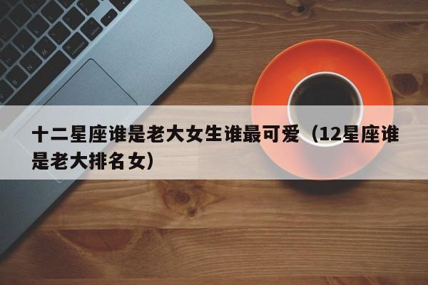 十二星座谁是老大女生谁最可爱(12星座谁是老大排名女)