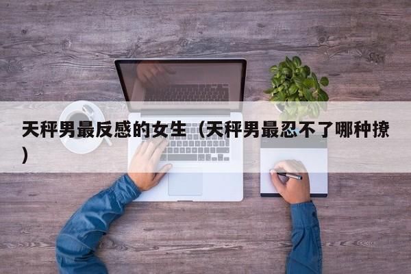 天秤男最反感的女生(天秤男最忍不了哪种撩)