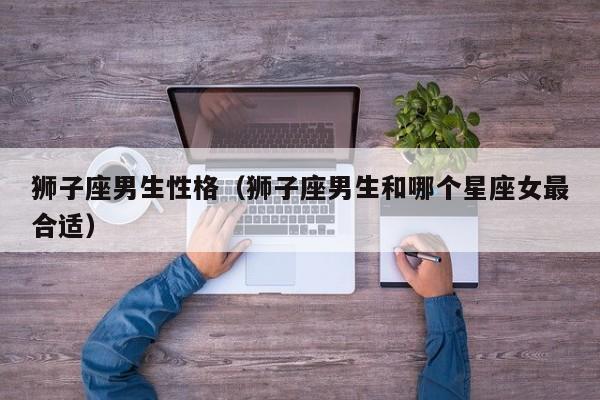 狮子座男生性格(狮子座男生和哪个星座女最合适)