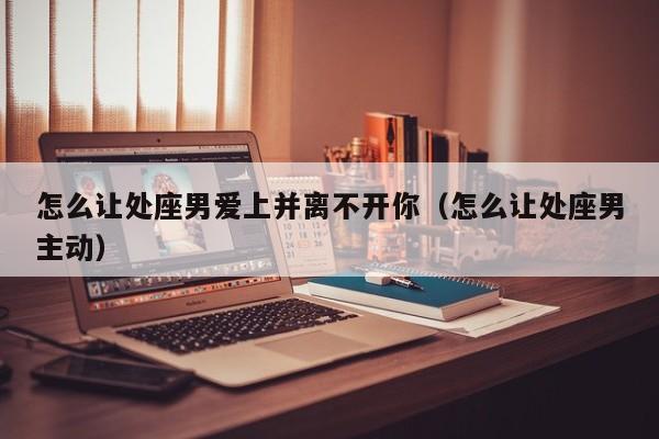 怎么让处座男爱上并离不开你(怎么让处座男主动)