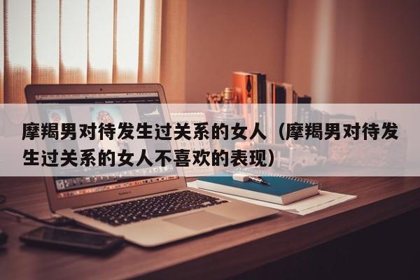 摩羯男对待发生过关系的女人(摩羯男对待发生过关系的女人不喜欢的表现)