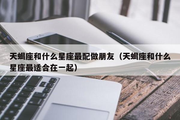 天蝎座和什么星座最配做朋友(天蝎座和什么星座最适合在一起)