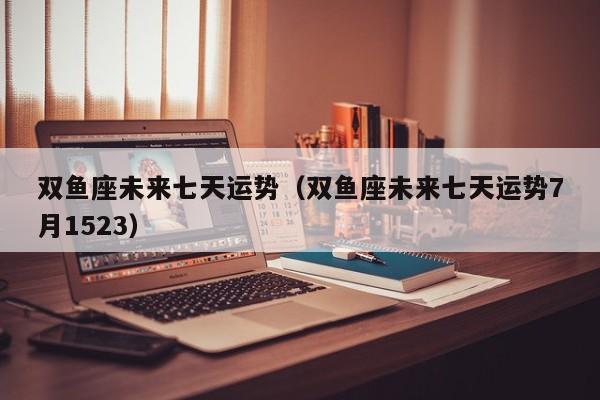 双鱼座未来七天运势(双鱼座未来七天运势7月1523)