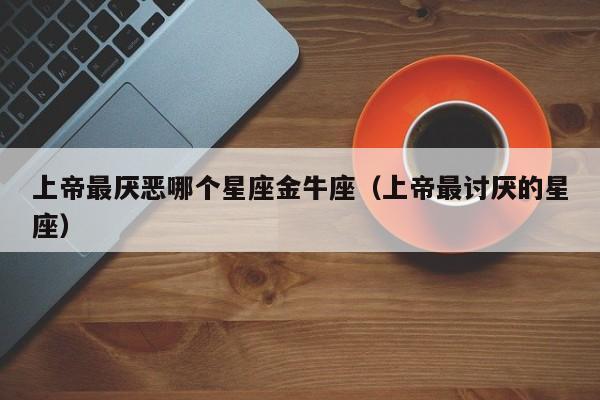 上帝最厌恶哪个星座金牛座(上帝最讨厌的星座)