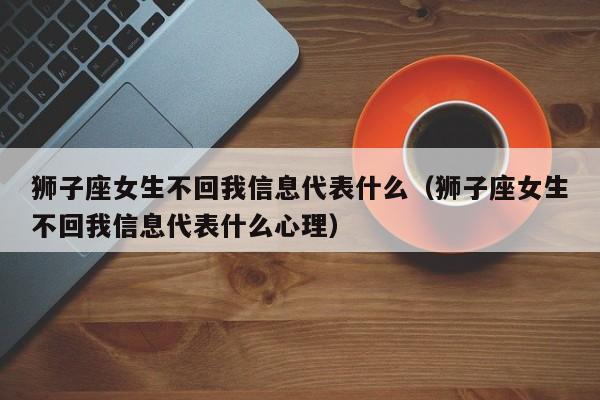 狮子座女生不回我信息代表什么(狮子座女生不回我信息代表什么心理)