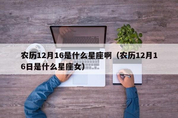 农历12月16是什么星座啊(农历12月16日是什么星座女)