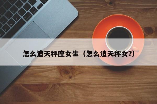 怎么追天秤座女生(怎么追天秤女?)