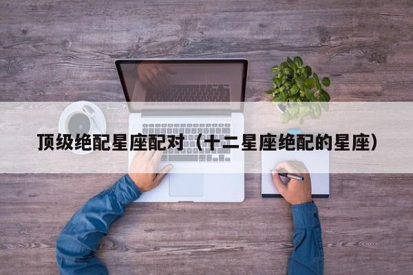 顶级绝配星座配对(十二星座绝配的星座)