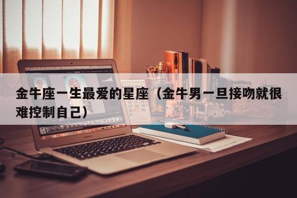 金牛座一生最爱的星座(金牛男一旦接吻就很难控制自己)