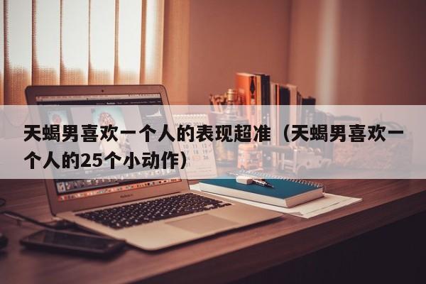 天蝎男喜欢一个人的表现超准(天蝎男喜欢一个人的25个小动作)