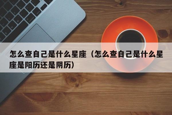 怎么查自己是什么星座(怎么查自己是什么星座是阳历还是阴历)