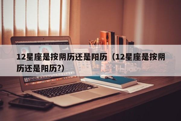 12星座是按阴历还是阳历(12星座是按阴历还是阳历?)