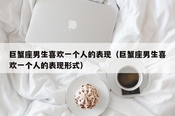 巨蟹座男生喜欢一个人的表现(巨蟹座男生喜欢一个人的表现形式)