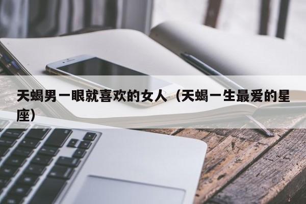 天蝎男一眼就喜欢的女人(天蝎一生最爱的星座)