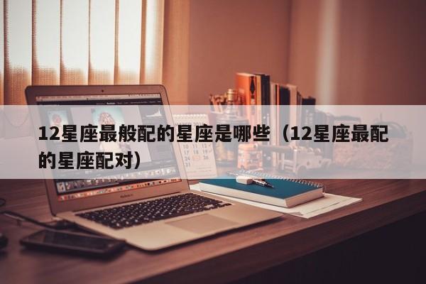 12星座最般配的星座是哪些(12星座最配的星座配对)