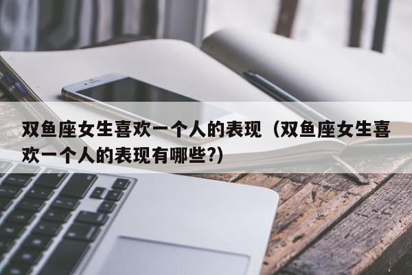 双鱼座女生喜欢一个人的表现(双鱼座女生喜欢一个人的表现有哪些?)